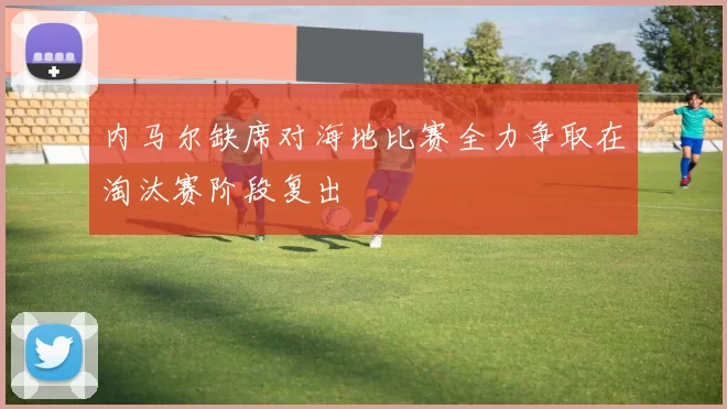内马尔缺席对海地比赛全力争取在淘汰赛阶段复出