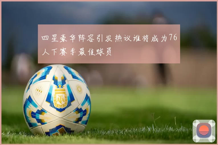 四星豪华阵容引发热议谁将成为76人下赛季最佳球员