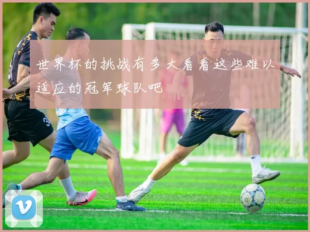 世界杯的挑战有多大看看这些难以适应的冠军球队吧