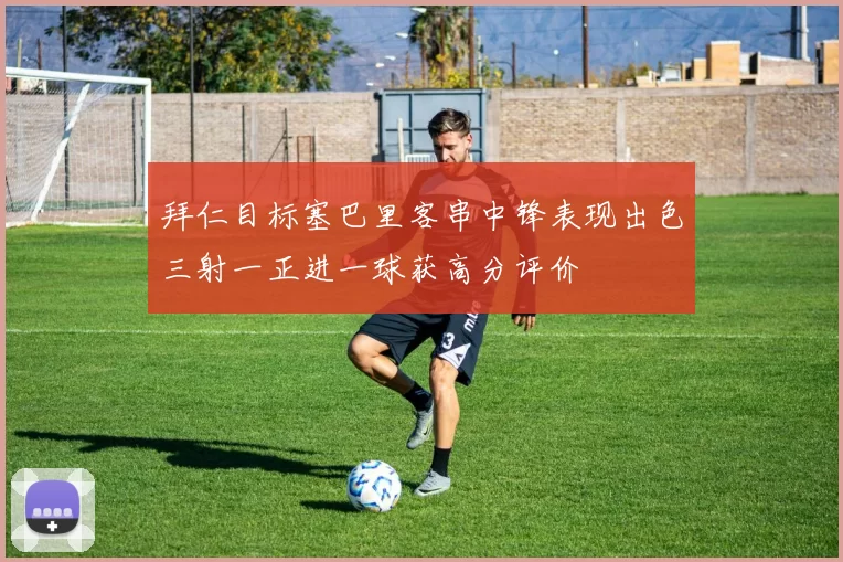 拜仁目标塞巴里客串中锋表现出色三射一正进一球获高分评价