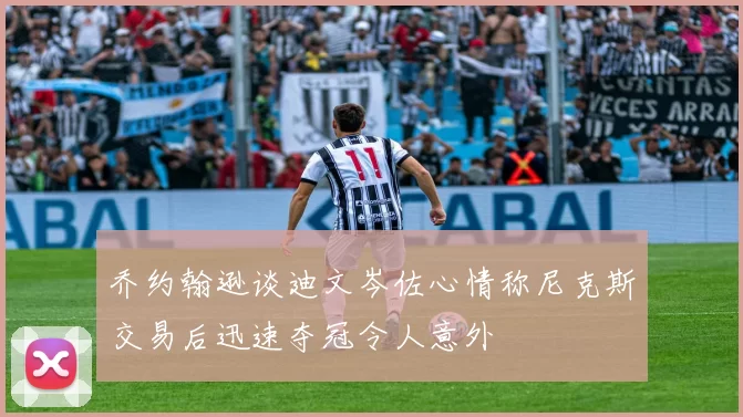 乔约翰逊谈迪文岑佐心情称尼克斯交易后迅速夺冠令人意外